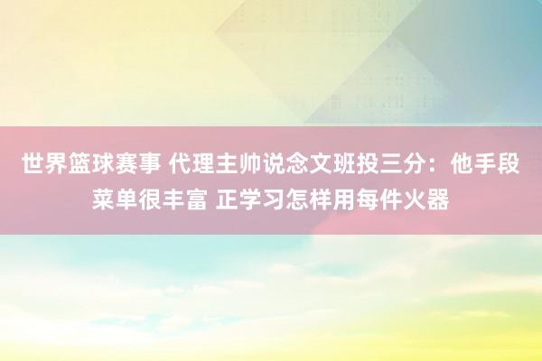 世界篮球赛事 代理主帅说念文班投三分：他手段菜单很丰富 正学习怎样用每件火器