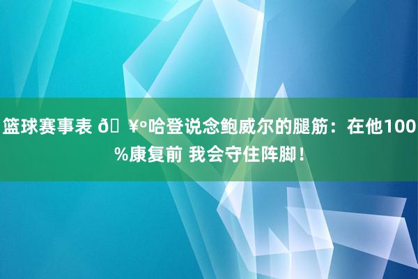 篮球赛事表 🥺哈登说念鲍威尔的腿筋：在他100%康复前 我会守住阵脚！