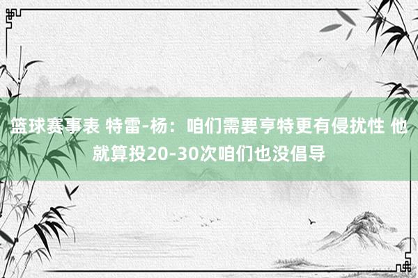 篮球赛事表 特雷-杨：咱们需要亨特更有侵扰性 他就算投20-30次咱们也没倡导