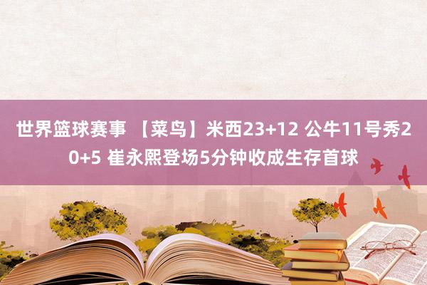 世界篮球赛事 【菜鸟】米西23+12 公牛11号秀20+5 崔永熙登场5分钟收成生存首球