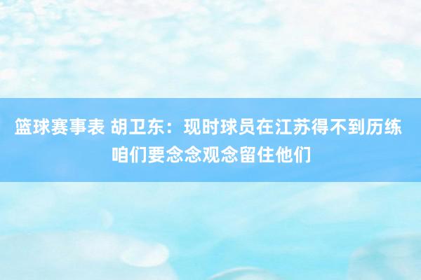 篮球赛事表 胡卫东：现时球员在江苏得不到历练 咱们要念念观念留住他们