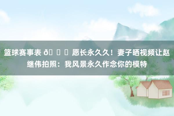 篮球赛事表 😁愿长永久久！妻子晒视频让赵继伟拍照：我风景永久作念你的模特