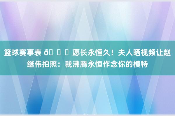 篮球赛事表 😁愿长永恒久！夫人晒视频让赵继伟拍照：我沸腾永恒作念你的模特