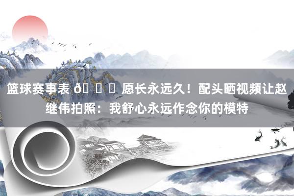 篮球赛事表 😁愿长永远久！配头晒视频让赵继伟拍照：我舒心永远作念你的模特