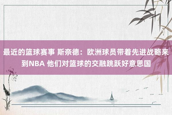 最近的篮球赛事 斯奈德：欧洲球员带着先进战略来到NBA 他们对篮球的交融跳跃好意思国