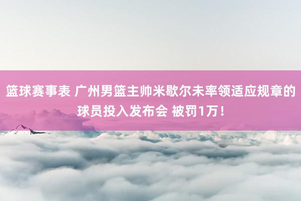 篮球赛事表 广州男篮主帅米歇尔未率领适应规章的球员投入发布会 被罚1万！