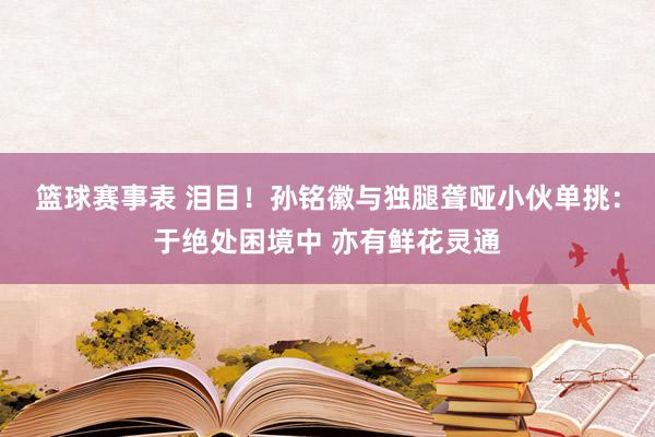 篮球赛事表 泪目！孙铭徽与独腿聋哑小伙单挑：于绝处困境中 亦有鲜花灵通