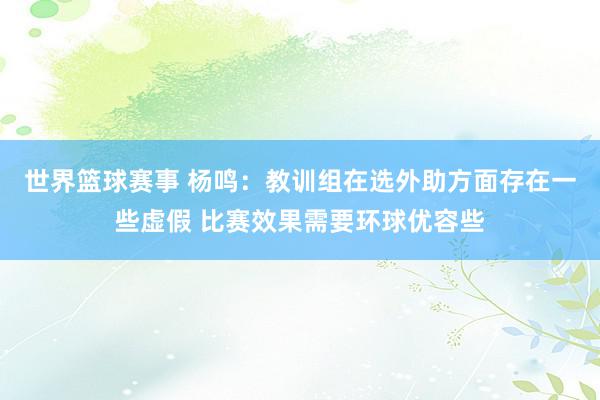 世界篮球赛事 杨鸣：教训组在选外助方面存在一些虚假 比赛效果需要环球优容些