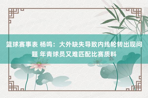 篮球赛事表 杨鸣：大外缺失导致内线轮转出现问题 年青球员又难匹配比赛质料