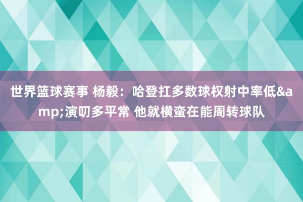 世界篮球赛事 杨毅：哈登扛多数球权射中率低&演叨多平常 他就横蛮在能周转球队