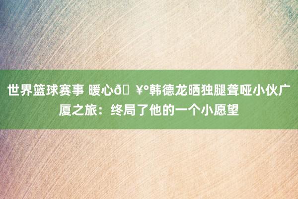 世界篮球赛事 暖心🥰韩德龙晒独腿聋哑小伙广厦之旅：终局了他的一个小愿望