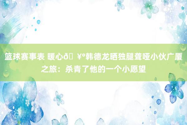 篮球赛事表 暖心🥰韩德龙晒独腿聋哑小伙广厦之旅：杀青了他的一个小愿望