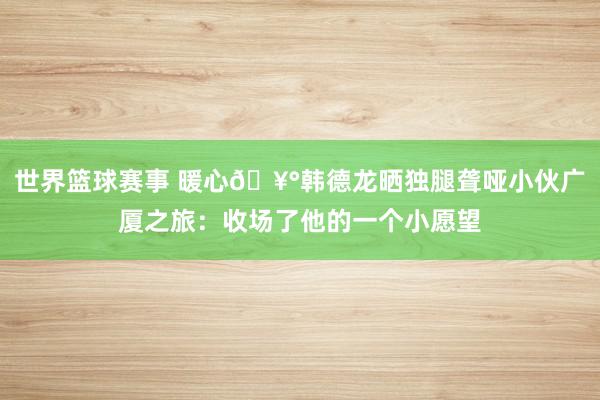 世界篮球赛事 暖心🥰韩德龙晒独腿聋哑小伙广厦之旅：收场了他的一个小愿望