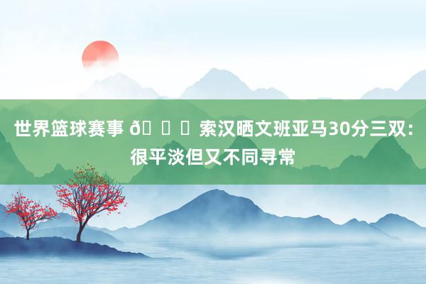 世界篮球赛事 👀索汉晒文班亚马30分三双：很平淡但又不同寻常