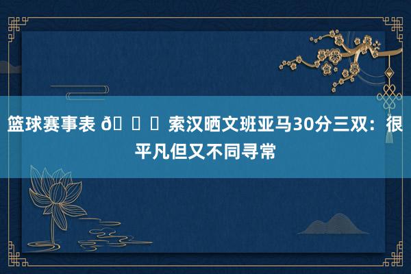 篮球赛事表 👀索汉晒文班亚马30分三双：很平凡但又不同寻常