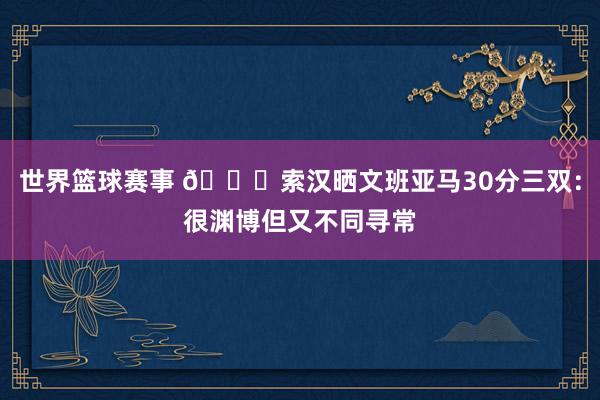 世界篮球赛事 👀索汉晒文班亚马30分三双：很渊博但又不同寻常