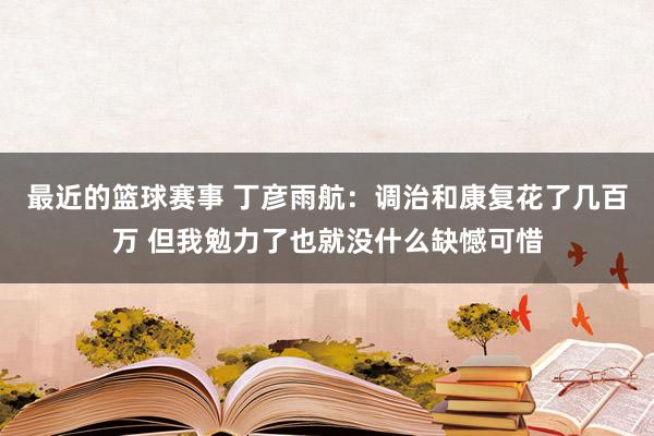 最近的篮球赛事 丁彦雨航：调治和康复花了几百万 但我勉力了也就没什么缺憾可惜