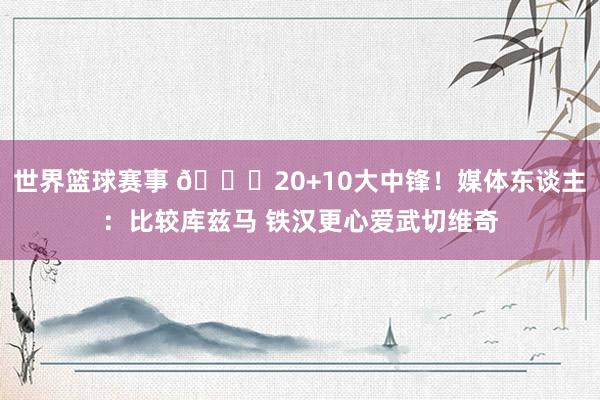 世界篮球赛事 😋20+10大中锋！媒体东谈主：比较库兹马 铁汉更心爱武切维奇