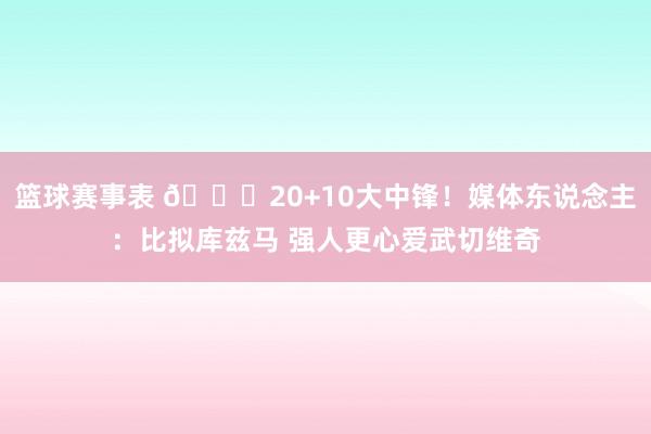 篮球赛事表 😋20+10大中锋！媒体东说念主：比拟库兹马 强人更心爱武切维奇