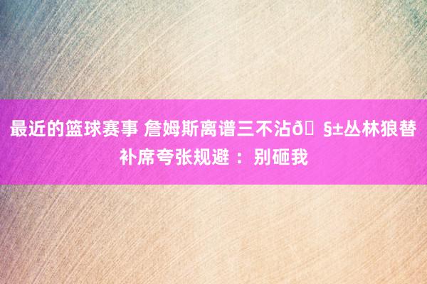 最近的篮球赛事 詹姆斯离谱三不沾🧱丛林狼替补席夸张规避 ：别砸我