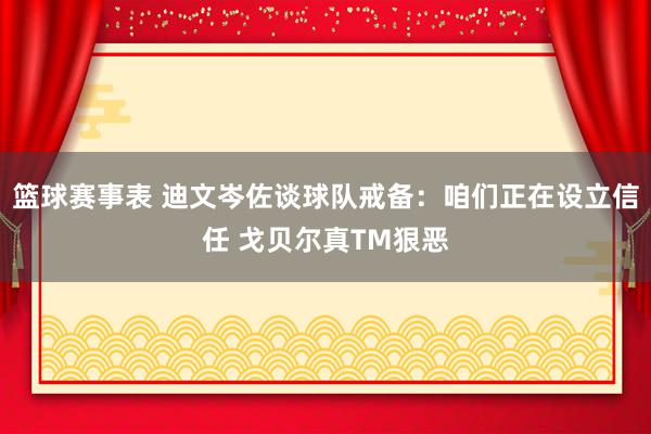 篮球赛事表 迪文岑佐谈球队戒备：咱们正在设立信任 戈贝尔真TM狠恶