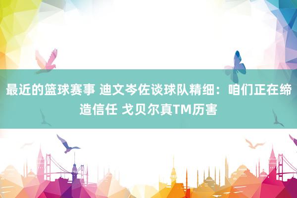 最近的篮球赛事 迪文岑佐谈球队精细：咱们正在缔造信任 戈贝尔真TM历害