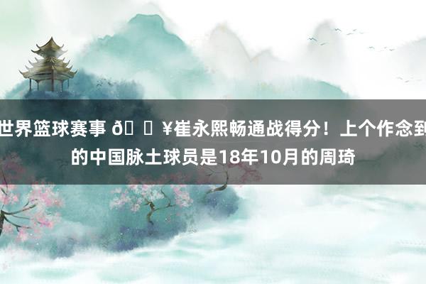 世界篮球赛事 🔥崔永熙畅通战得分！上个作念到的中国脉土球员是18年10月的周琦