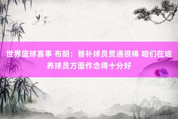 世界篮球赛事 布朗：替补球员贯通很棒 咱们在培养球员方面作念得十分好