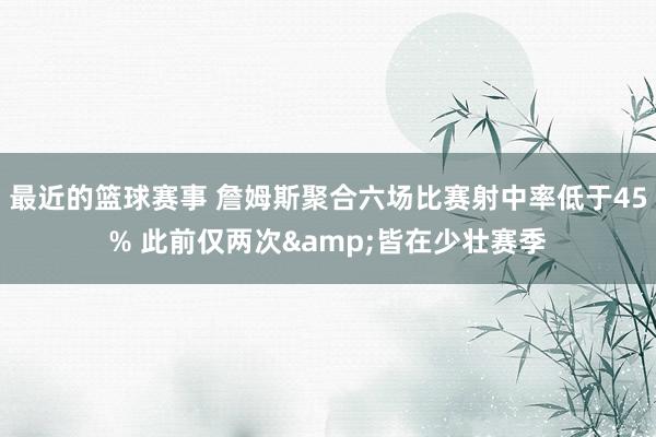 最近的篮球赛事 詹姆斯聚合六场比赛射中率低于45% 此前仅两次&皆在少壮赛季