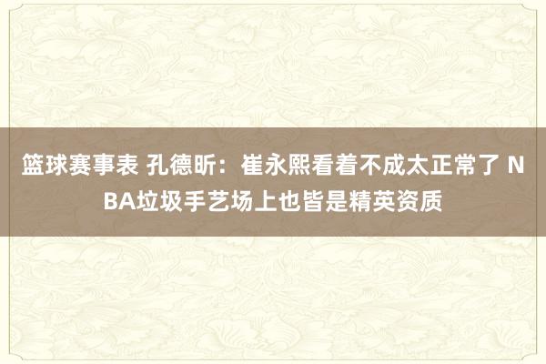 篮球赛事表 孔德昕：崔永熙看着不成太正常了 NBA垃圾手艺场上也皆是精英资质