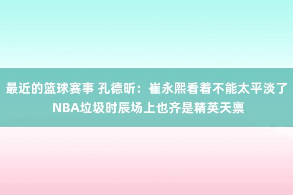 最近的篮球赛事 孔德昕：崔永熙看着不能太平淡了 NBA垃圾时辰场上也齐是精英天禀