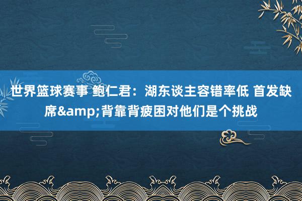 世界篮球赛事 鲍仁君：湖东谈主容错率低 首发缺席&背靠背疲困对他们是个挑战