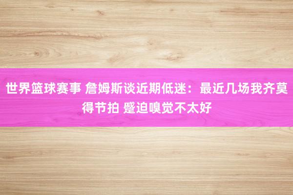 世界篮球赛事 詹姆斯谈近期低迷：最近几场我齐莫得节拍 蹙迫嗅觉不太好