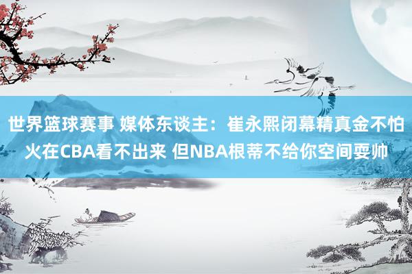 世界篮球赛事 媒体东谈主：崔永熙闭幕精真金不怕火在CBA看不出来 但NBA根蒂不给你空间耍帅