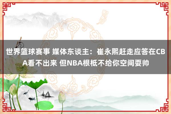 世界篮球赛事 媒体东谈主：崔永熙赶走应答在CBA看不出来 但NBA根柢不给你空间耍帅