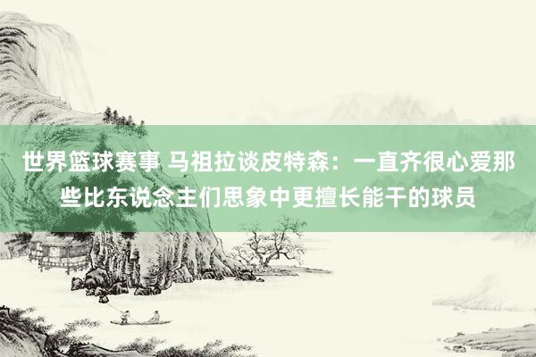 世界篮球赛事 马祖拉谈皮特森：一直齐很心爱那些比东说念主们思象中更擅长能干的球员