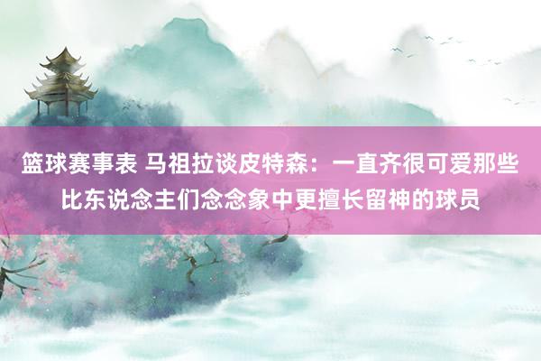 篮球赛事表 马祖拉谈皮特森：一直齐很可爱那些比东说念主们念念象中更擅长留神的球员