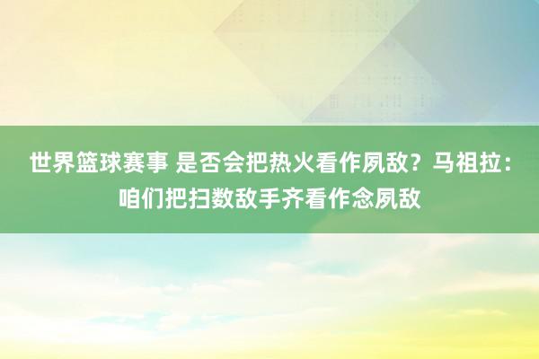 世界篮球赛事 是否会把热火看作夙敌？马祖拉：咱们把扫数敌手齐看作念夙敌