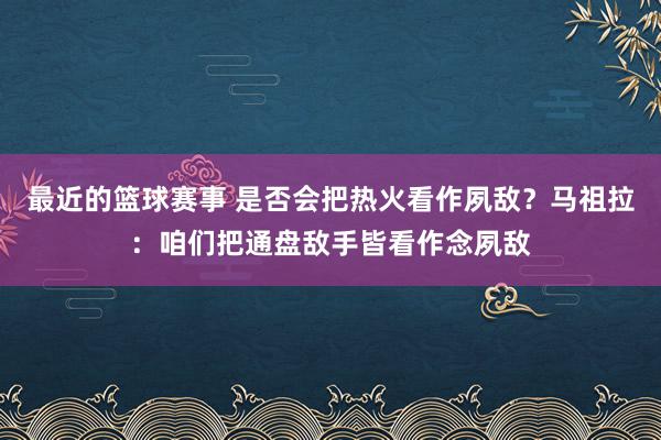 最近的篮球赛事 是否会把热火看作夙敌？马祖拉：咱们把通盘敌手皆看作念夙敌