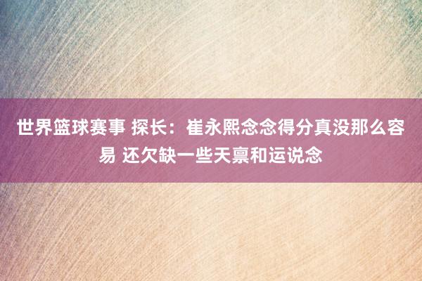 世界篮球赛事 探长：崔永熙念念得分真没那么容易 还欠缺一些天禀和运说念