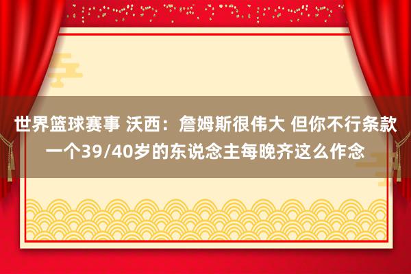 世界篮球赛事 沃西：詹姆斯很伟大 但你不行条款一个39/40岁的东说念主每晚齐这么作念