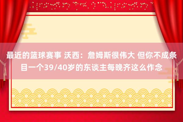 最近的篮球赛事 沃西：詹姆斯很伟大 但你不成条目一个39/40岁的东谈主每晚齐这么作念