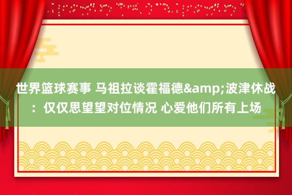 世界篮球赛事 马祖拉谈霍福德&波津休战：仅仅思望望对位情况 心爱他们所有上场