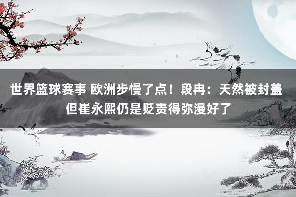 世界篮球赛事 欧洲步慢了点！段冉：天然被封盖 但崔永熙仍是贬责得弥漫好了