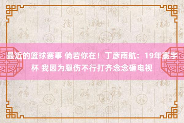 最近的篮球赛事 倘若你在！丁彦雨航：19年寰宇杯 我因为腿伤不行打齐念念砸电视