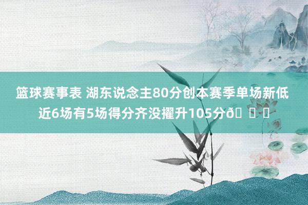 篮球赛事表 湖东说念主80分创本赛季单场新低 近6场有5场得分齐没擢升105分😑