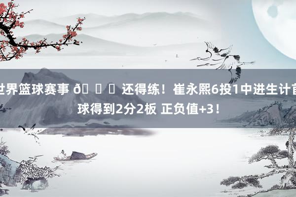 世界篮球赛事 👏还得练！崔永熙6投1中进生计首球得到2分2板 正负值+3！