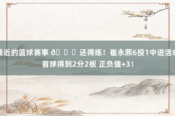 最近的篮球赛事 👏还得练！崔永熙6投1中进活命首球得到2分2板 正负值+3！