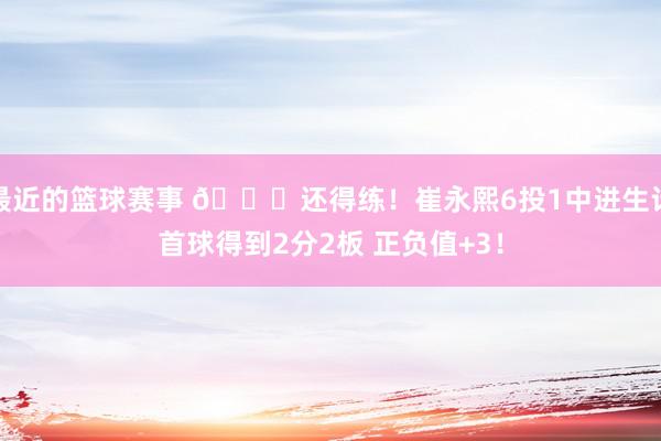 最近的篮球赛事 👏还得练！崔永熙6投1中进生计首球得到2分2板 正负值+3！