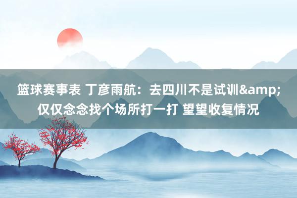 篮球赛事表 丁彦雨航：去四川不是试训&仅仅念念找个场所打一打 望望收复情况